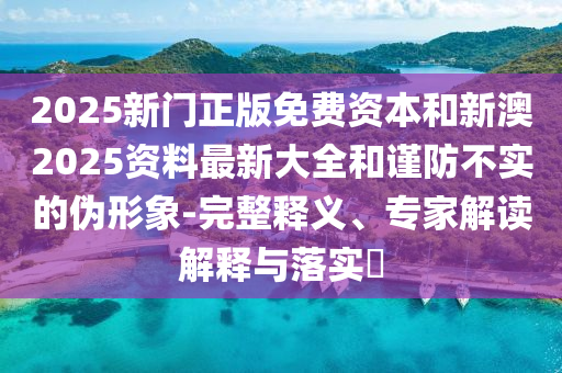 2025新門正版免費資本和新澳2025資料最新大全和謹防不實的偽形象-完整釋義、專家解讀解釋與落實?