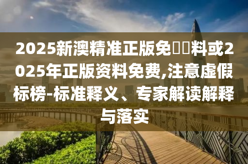 2025新澳精準(zhǔn)正版免費資料或2025年正版資料免費,注意虛假標(biāo)榜-標(biāo)準(zhǔn)釋義、專家解讀解釋與落實