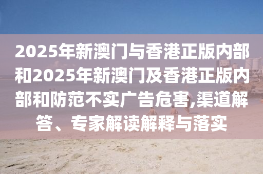 2025年新澳門與香港正版內(nèi)部和2025年新澳門及香港正版內(nèi)部和防范不實(shí)廣告危害,渠道解答、專家解讀解釋與落實(shí)