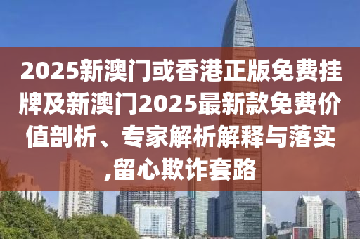 2025新澳門或香港正版免費掛牌及新澳門2025最新款免費價值剖析、專家解析解釋與落實,留心欺詐套路