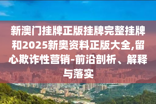 新澳門掛牌正版掛牌完整掛牌和2025新奧資料正版大全,留心欺詐性營銷-前沿剖析、解釋與落實