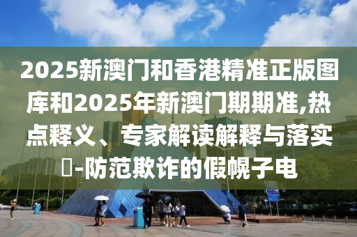2025新澳門和香港精準正版圖庫和2025年新澳門期期準,熱點釋義、專家解讀解釋與落實?-防范欺詐的假幌子電
