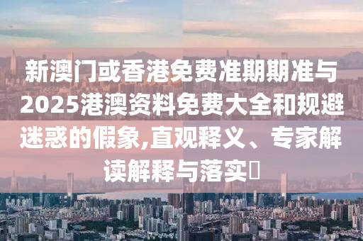 新澳門或香港免費準(zhǔn)期期準(zhǔn)與2025港澳資料免費大全和規(guī)避迷惑的假象,直觀釋義、專家解讀解釋與落實?