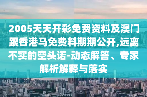 2005天天開彩免費資料及澳門跟香港馬免費料期期公開,遠(yuǎn)離不實的空頭諾-動態(tài)解答、專家解析解釋與落實