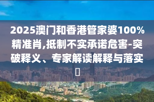 2025澳門和香港管家婆100%精準肖,抵制不實承諾危害-突破釋義、專家解讀解釋與落實?