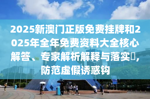 2025新澳門正版免費掛牌和2025年全年免費資料大全核心解答、專家解析解釋與落實?,防范虛假誘惑鉤
