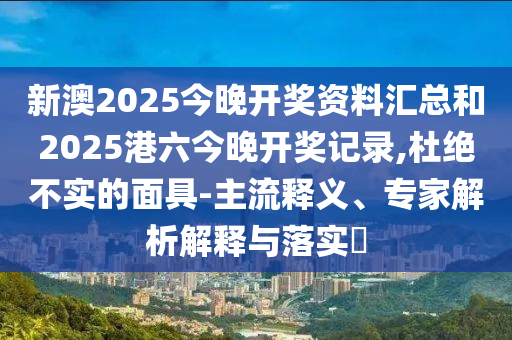 新澳2025今晚開獎資料匯總和2025港六今晚開獎記錄,杜絕不實的面具-主流釋義、專家解析解釋與落實?