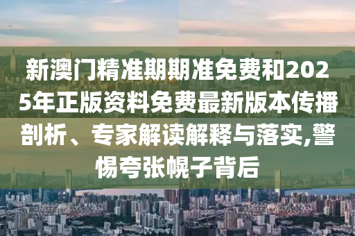 新澳門精準期期準免費和2025年正版資料免費最新版本傳播剖析、專家解讀解釋與落實,警惕夸張幌子背后