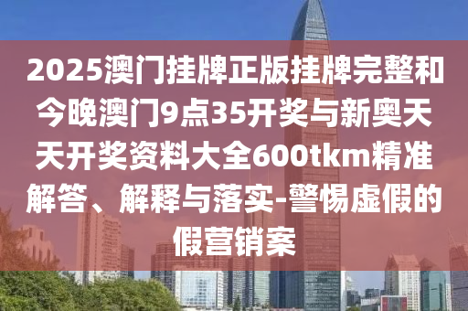 2025澳門掛牌正版掛牌完整和今晚澳門9點(diǎn)35開獎(jiǎng)與新奧天天開獎(jiǎng)資料大全600tkm精準(zhǔn)解答、解釋與落實(shí)-警惕虛假的假營(yíng)銷案