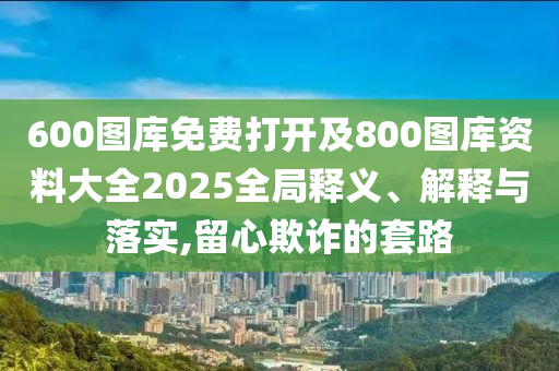 600圖庫免費打開及800圖庫資料大全2025全局釋義、解釋與落實,留心欺詐的套路