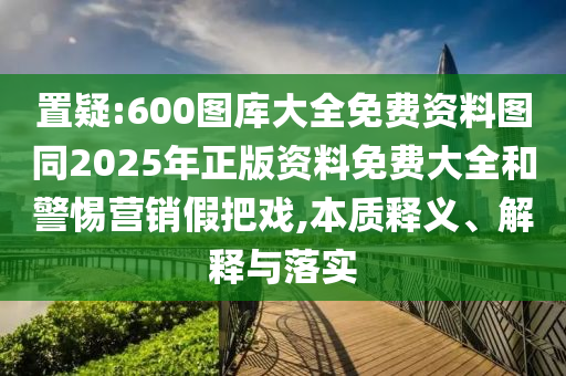 置疑:600圖庫大全免費資料圖同2025年正版資料免費大全和警惕營銷假把戲,本質(zhì)釋義、解釋與落實