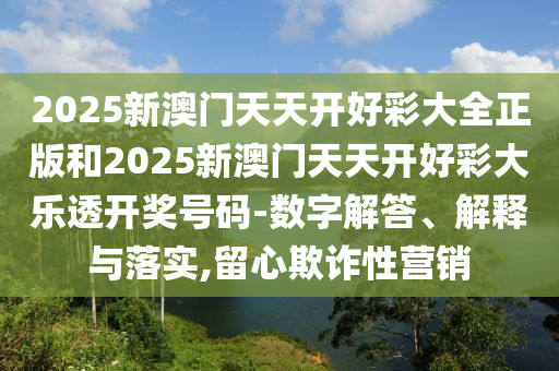 2025新澳門天天開好彩大全正版和2025新澳門天天開好彩大樂透開獎號碼-數(shù)字解答、解釋與落實,留心欺詐性營銷