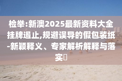檢舉:新澳2025最新資料大全掛牌遏止,規(guī)避誤導(dǎo)的假包裝紙-新穎釋義、專家解析解釋與落實(shí)?