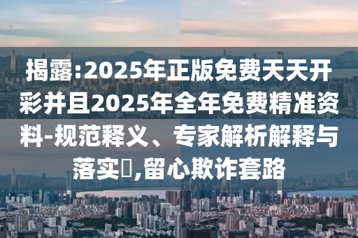 揭露:2025年正版免費天天開彩并且2025年全年免費精準資料-規(guī)范釋義、專家解析解釋與落實?,留心欺詐套路