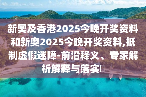 新奧及香港2025今晚開獎資料和新奧2025今晚開獎資料,抵制虛假迷障-前沿釋義、專家解析解釋與落實?