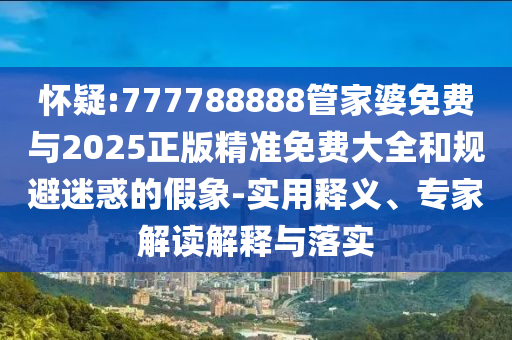 懷疑:777788888管家婆免費與2025正版精準免費大全和規(guī)避迷惑的假象-實用釋義、專家解讀解釋與落實
