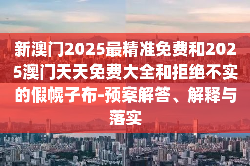 新澳門2025最精準免費和2025澳門天天免費大全和拒絕不實的假幌子布-預案解答、解釋與落實