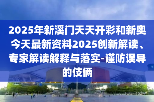 2025年新溪門天天開彩和新奧今天最新資料2025創(chuàng)新解讀、專家解讀解釋與落實-謹防誤導的伎倆