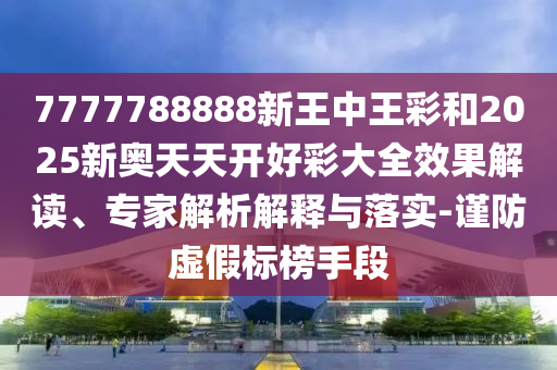 7777788888新王中王彩和2025新奧天天開好彩大全效果解讀、專家解析解釋與落實-謹防虛假標榜手段
