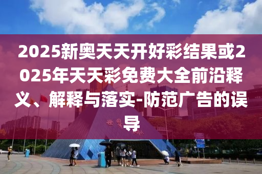 2025新奧天天開好彩結(jié)果或2025年天天彩免費(fèi)大全前沿釋義、解釋與落實(shí)-防范廣告的誤導(dǎo)