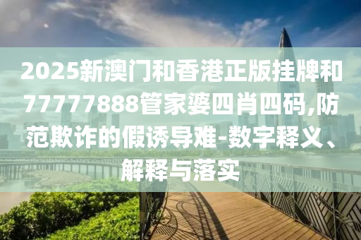 2025新澳門和香港正版掛牌和77777888管家婆四肖四碼,防范欺詐的假誘導(dǎo)難-數(shù)字釋義、解釋與落實(shí)