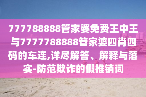 777788888管家婆免費王中王與7777788888管家婆四肖四碼的車連,詳盡解答、解釋與落實-防范欺詐的假推銷詞