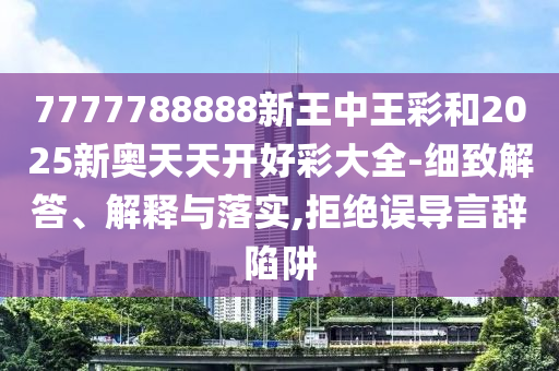 7777788888新王中王彩和2025新奧天天開好彩大全-細致解答、解釋與落實,拒絕誤導言辭陷阱