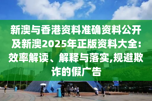 新澳與香港資料準確資料公開及新澳2025年正版資料大全:效率解讀、解釋與落實,規(guī)避欺詐的假廣告