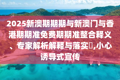 2025新澳期期期與新澳門與香港期期準(zhǔn)免費(fèi)期期準(zhǔn)整合釋義、專家解析解釋與落實(shí)?,小心誘導(dǎo)式宣傳