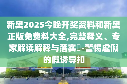 新奧2025今晚開獎(jiǎng)資料和新奧正版免費(fèi)料大全,完整釋義、專家解讀解釋與落實(shí)?-警惕虛假的假誘導(dǎo)扣
