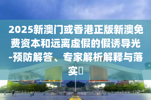 2025新澳門(mén)或香港正版新澳免費(fèi)資本和遠(yuǎn)離虛假的假誘導(dǎo)光-預(yù)防解答、專(zhuān)家解析解釋與落實(shí)?