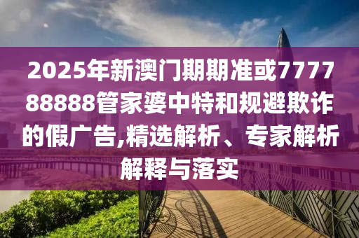 2025年新澳門期期準(zhǔn)或777788888管家婆中特和規(guī)避欺詐的假廣告,精選解析、專家解析解釋與落實(shí)