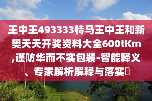 王中王493333特馬王中王和新奧天天開獎資料大全600tKm,謹(jǐn)防華而不實(shí)包裝-智能釋義、專家解析解釋與落實(shí)?