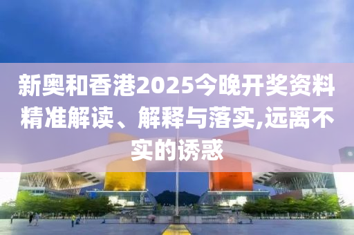 新奧和香港2025今晚開獎資料精準(zhǔn)解讀、解釋與落實(shí),遠(yuǎn)離不實(shí)的誘惑