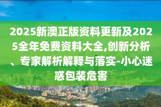 2025新澳正版資料更新及2025全年免費資料大全,創(chuàng)新分析、專家解析解釋與落實-小心迷惑包裝危害