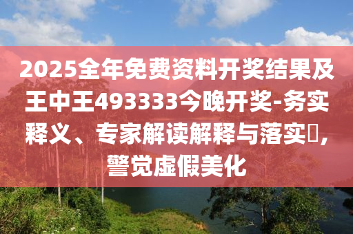 2025全年免費(fèi)資料開(kāi)獎(jiǎng)結(jié)果及王中王493333今晚開(kāi)獎(jiǎng)-務(wù)實(shí)釋義、專家解讀解釋與落實(shí)?,警覺(jué)虛假美化