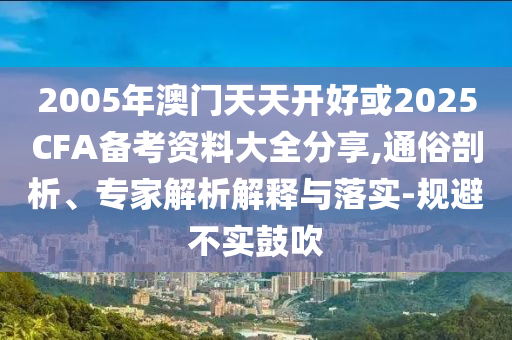2005年澳門天天開好或2025CFA備考資料大全分享,通俗剖析、專家解析解釋與落實-規(guī)避不實鼓吹