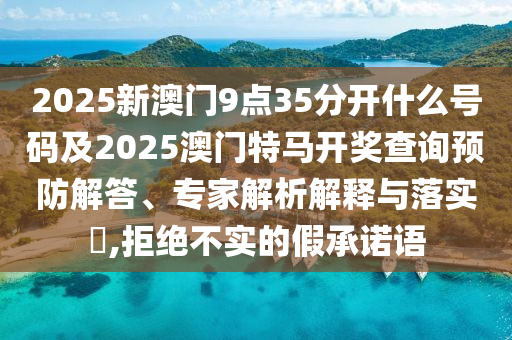 2025新澳門(mén)9點(diǎn)35分開(kāi)什么號(hào)碼及2025澳門(mén)特馬開(kāi)獎(jiǎng)查詢(xún)預(yù)防解答、專(zhuān)家解析解釋與落實(shí)?,拒絕不實(shí)的假承諾語(yǔ)