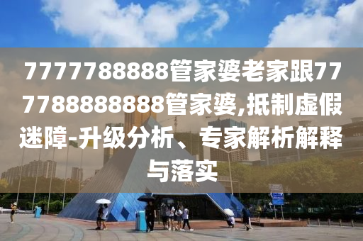7777788888管家婆老家跟777788888888管家婆,抵制虛假迷障-升級分析、專家解析解釋與落實(shí)