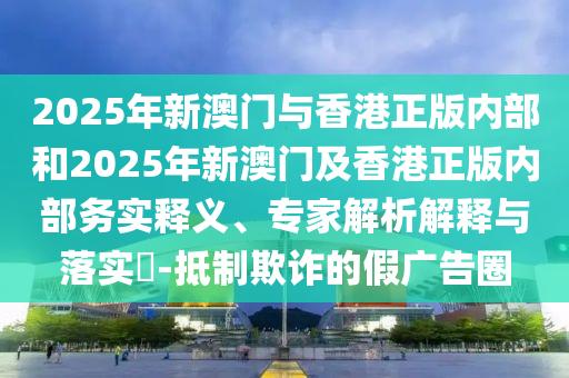 2025年新澳門與香港正版內(nèi)部和2025年新澳門及香港正版內(nèi)部務(wù)實(shí)釋義、專家解析解釋與落實(shí)?-抵制欺詐的假廣告圈