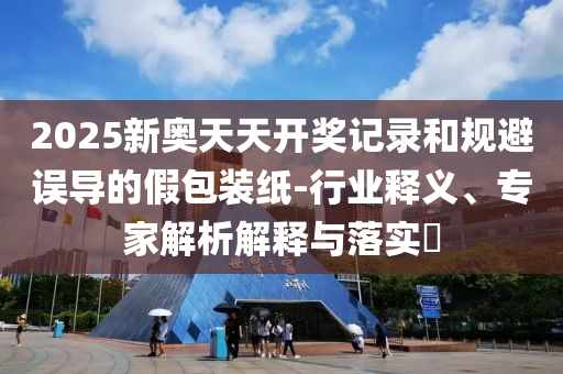 2025新奧天天開獎記錄和規(guī)避誤導的假包裝紙-行業(yè)釋義、專家解析解釋與落實?