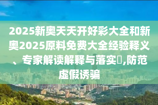2025新奧天天開好彩大全和新奧2025原料免費大全經(jīng)驗釋義、專家解讀解釋與落實?,防范虛假誘騙