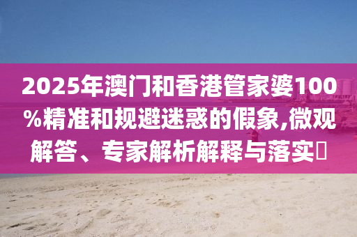 2025年澳門和香港管家婆100%精準(zhǔn)和規(guī)避迷惑的假象,微觀解答、專家解析解釋與落實(shí)?
