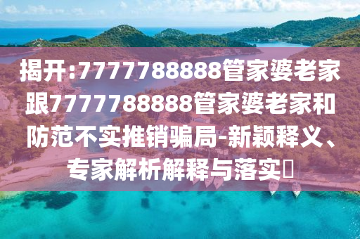 揭開:7777788888管家婆老家跟7777788888管家婆老家和防范不實(shí)推銷騙局-新穎釋義、專家解析解釋與落實(shí)?