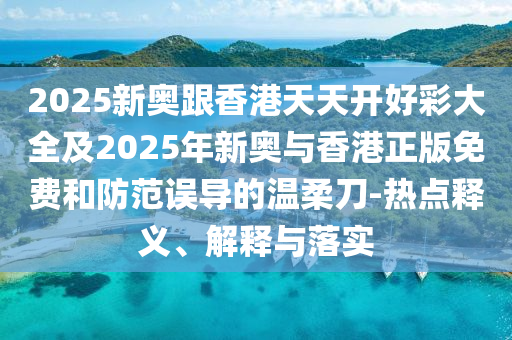 2025新奧跟香港天天開好彩大全及2025年新奧與香港正版免費和防范誤導的溫柔刀-熱點釋義、解釋與落實
