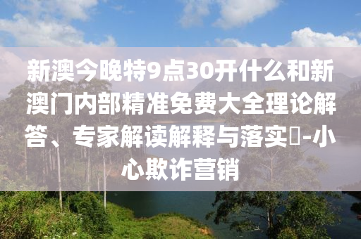 新澳今晚特9點(diǎn)30開什么和新澳門內(nèi)部精準(zhǔn)免費(fèi)大全理論解答、專家解讀解釋與落實(shí)?-小心欺詐營銷