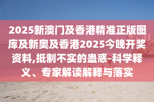 2025新澳門及香港精準正版圖庫及新奧及香港2025今晚開獎資料,抵制不實的蠱惑-科學釋義、專家解讀解釋與落實