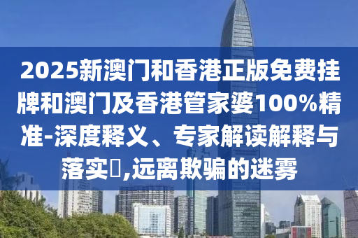 2025新澳門和香港正版免費掛牌和澳門及香港管家婆100%精準-深度釋義、專家解讀解釋與落實?,遠離欺騙的迷霧