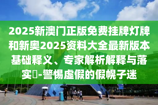 2025新澳門正版免費掛牌燈牌和新奧2025資料大全最新版本基礎釋義、專家解析解釋與落實?-警惕虛假的假幌子迷