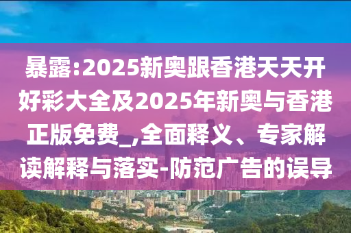 暴露:2025新奧跟香港天天開好彩大全及2025年新奧與香港正版免費(fèi)_,全面釋義、專家解讀解釋與落實-防范廣告的誤導(dǎo)